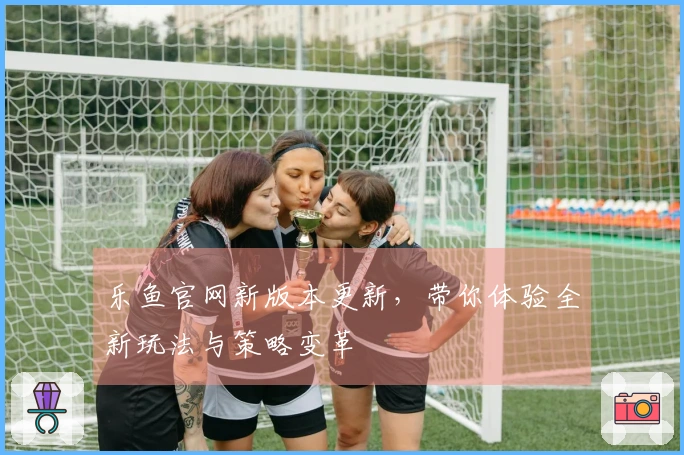 乐鱼官网新版本更新，带你体验全新玩法与策略变革