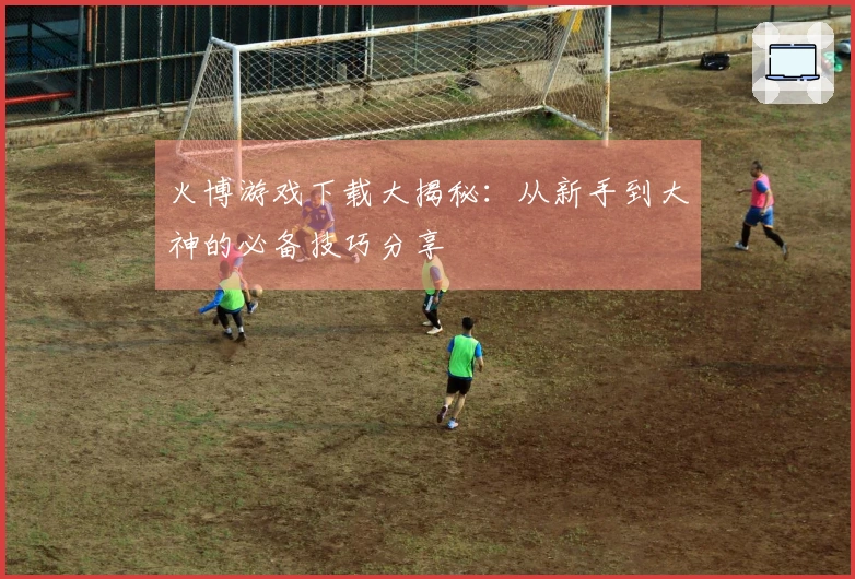 火博游戏下载大揭秘：从新手到大神的必备技巧分享