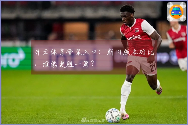 开云体育登录入口：新旧版本对比，谁能更胜一筹？