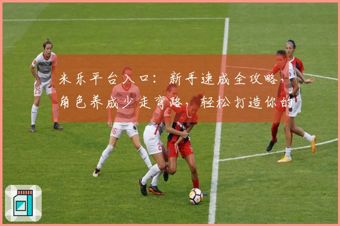 米乐平台入口：新手速成全攻略，角色养成少走弯路，轻松打造你的最强阵容