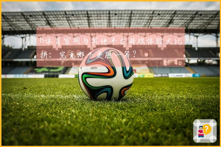 b体育官网与其他平台游戏体验大比拼：究竟哪个更胜一筹？