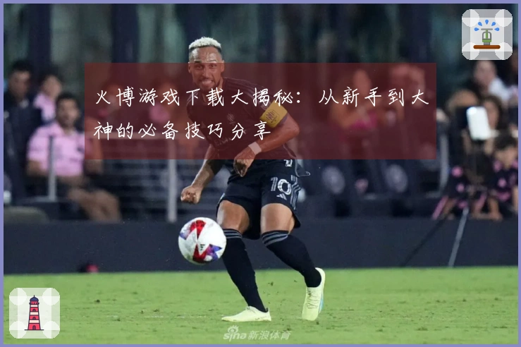 火博游戏下载大揭秘：从新手到大神的必备技巧分享