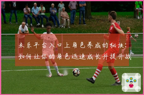 米乐平台入口上角色养成的秘诀：如何让你的角色迅速成长并提升战力