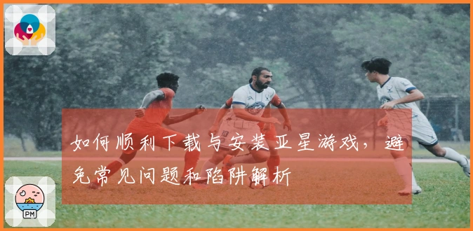 如何顺利下载与安装亚星游戏，避免常见问题和陷阱解析
