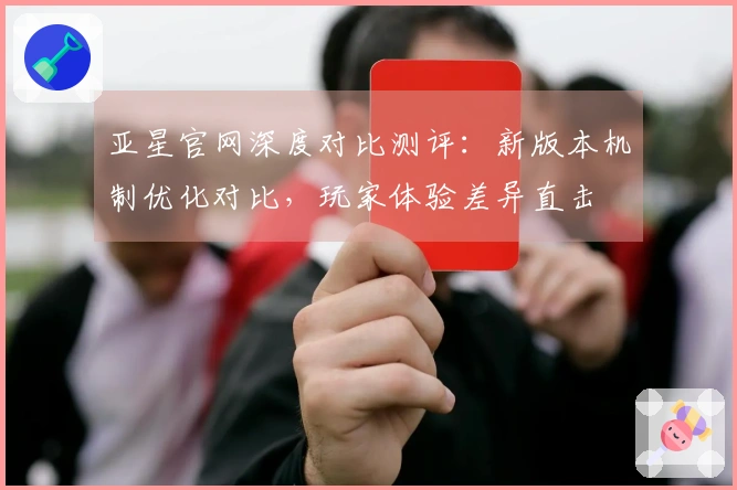 亚星官网深度对比测评：新版本机制优化对比，玩家体验差异直击
